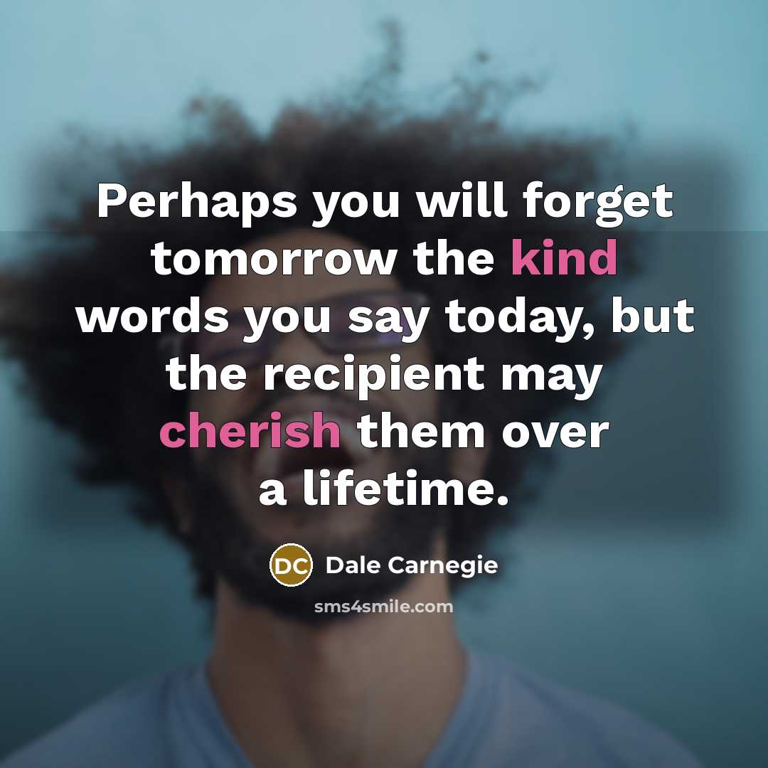 “Perhaps you will forget tomorrow the kind words you say today, but the recipient may cherish them over a lifetime.” quote by Dale Carnegie