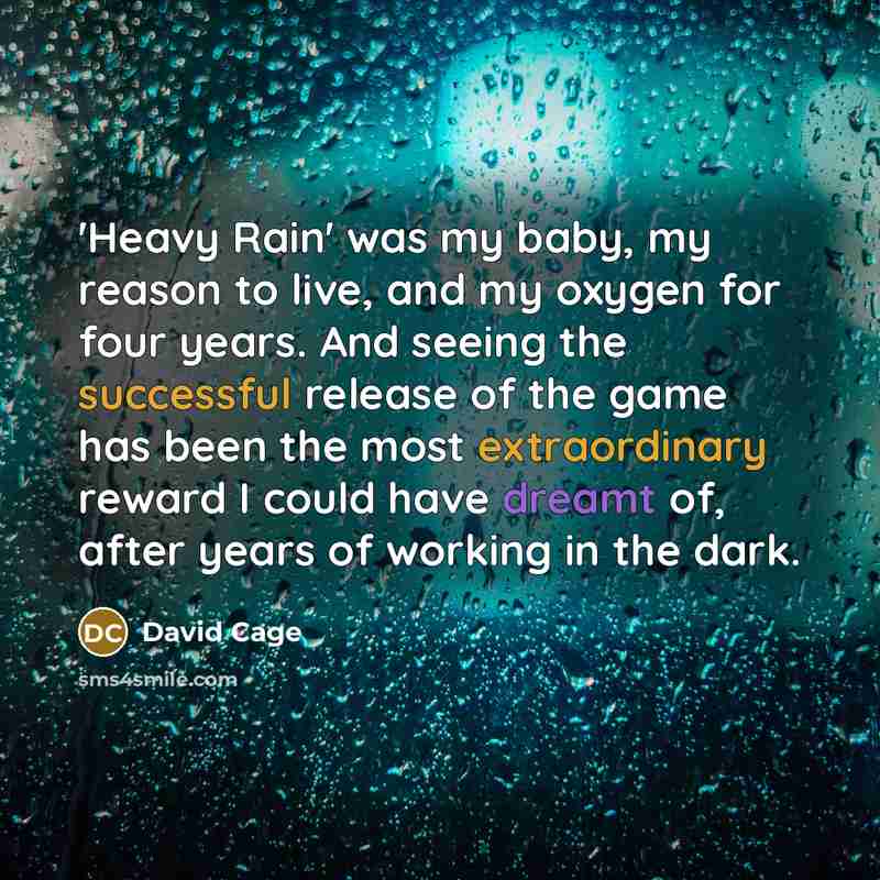 “'Heavy Rain' was my baby, my reason to live, and my oxygen for four years. And seeing the successful release of the game has been the most extraordinary reward I could have dreamt of, after years of working in the dark.” quote by David Cage