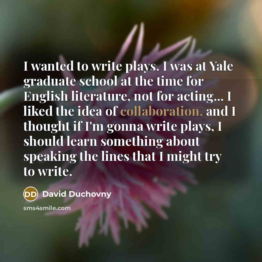 “I wanted to write plays. I was at Yale graduate school at the time for English literature, not for acting... I liked the idea of collaboration, and I thought if I'm gonna write plays, I should learn something about speaking the lines that I might try to write.” quote by David Duchovny