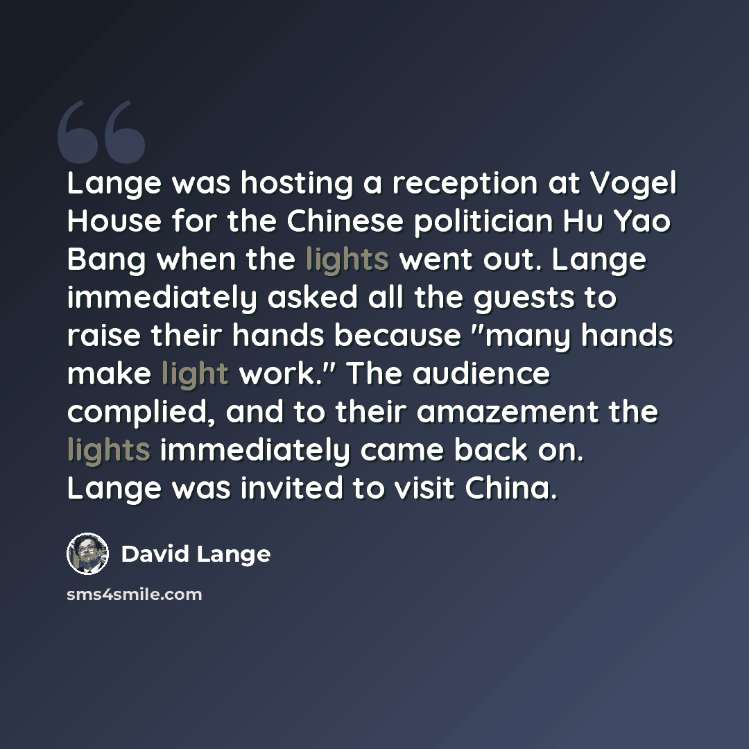 “Lange was hosting a reception at Vogel House for the Chinese politician Hu Yao Bang when the lights went out. Lange immediately asked all the guests to raise their hands because "many hands make light work." The audience complied, and to their amazement the lights immediately came back on. Lange…” quote by David Lange