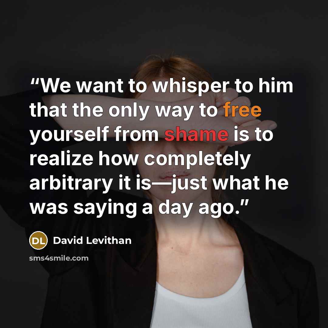 “We want to whisper to him that the only way to free yourself from shame is to realize how completely arbitrary it is—just what he was saying a day ago.” quote by David Levithan