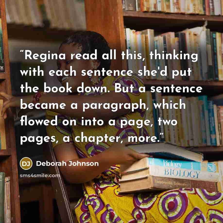 “Regina read all this, thinking with each sentence she'd put the book down. But a sentence became a paragraph, which flowed on into a page, two pages, a chapter, more.” quote by Deborah Johnson