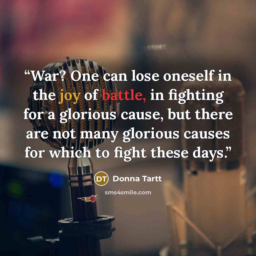 “War? One can lose oneself in the joy of battle, in fighting for a glorious cause, but there are not many glorious causes for which to fight these days.” quote by Donna Tartt