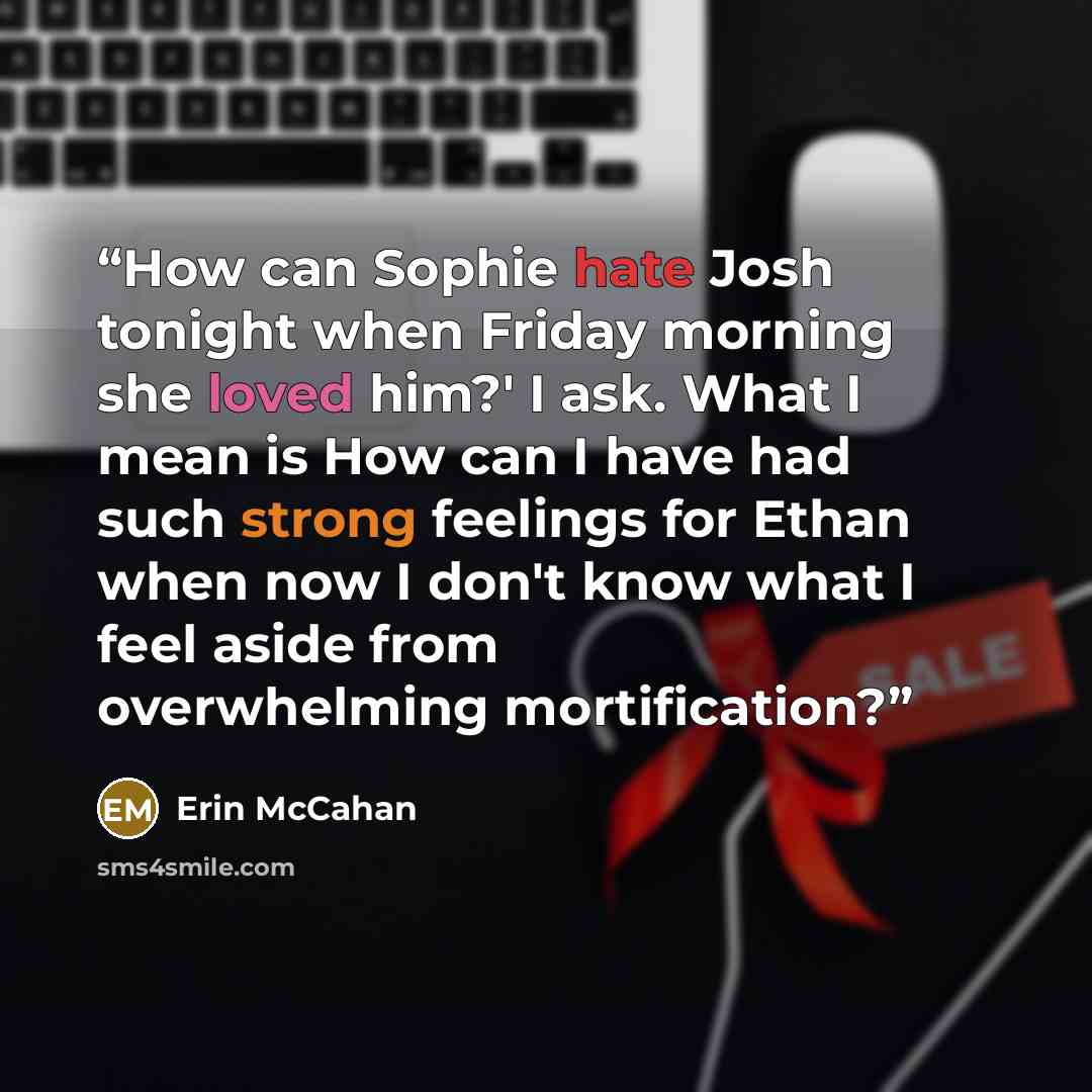 “How can Sophie hate Josh tonight when Friday morning she loved him?' I ask. What I mean is How can I have had such strong feelings for Ethan when now I don't know what I feel aside from overwhelming mortification?” quote by Erin McCahan