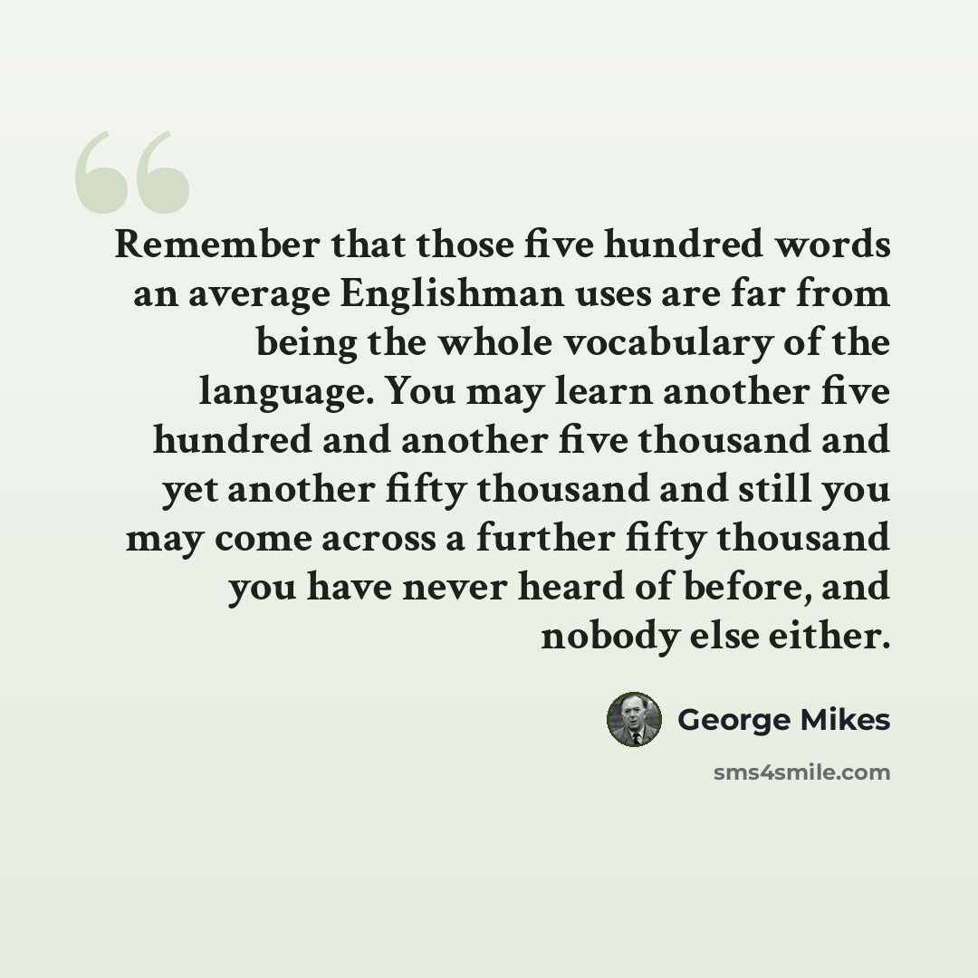 “Remember that those five hundred words an average Englishman uses are far from being the whole vocabulary of the language. You may learn another five hundred and another five thousand and yet another fifty thousand and still you may come across a further fifty thousand you have never heard of…” quote by George Mikes