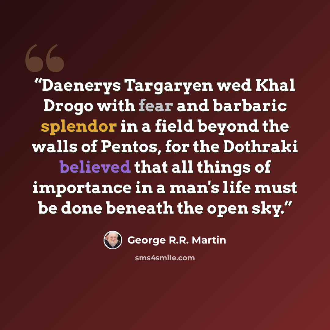 “Daenerys Targaryen wed Khal Drogo with fear and barbaric splendor in a field beyond the walls of Pentos, for the Dothraki believed that all things of importance in a man's life must be done beneath the open sky.” quote by George R.R. Martin