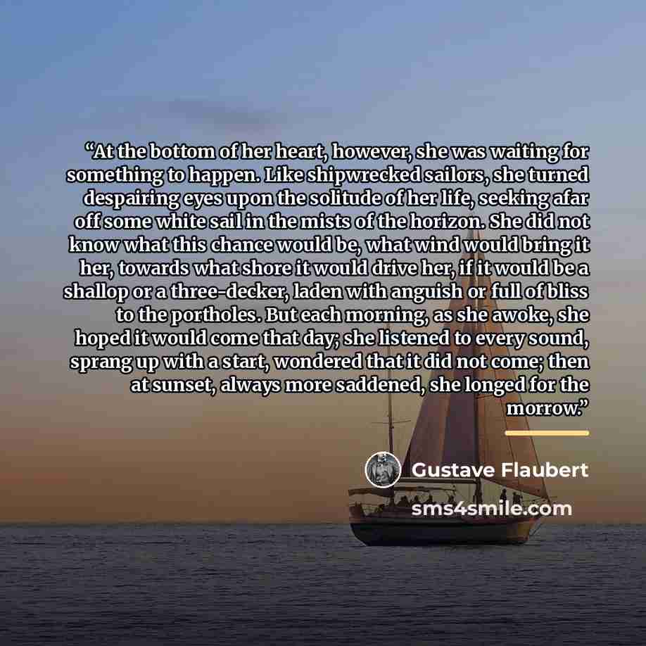 “At the bottom of her heart, however, she was waiting for something to happen. Like shipwrecked sailors, she turned despairing eyes upon the solitude of her life, seeking afar off some white sail in the mists of the horizon. She did not know what this chance would be, what wind would bring it her…” quote by Gustave Flaubert