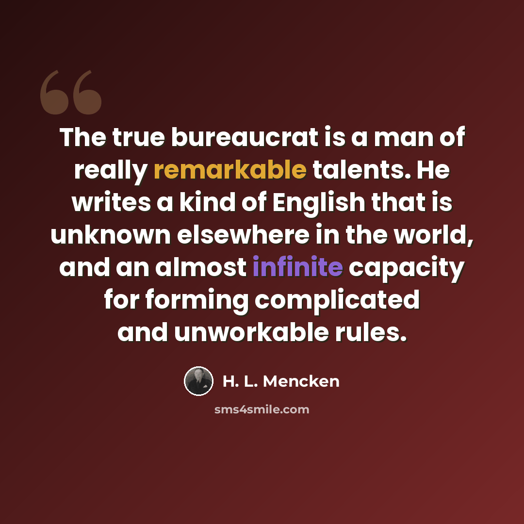 “The true bureaucrat is a man of really remarkable talents. He writes a kind of English that is unknown elsewhere in the world, and an almost infinite capacity for forming complicated and unworkable rules.” quote by H. L. Mencken