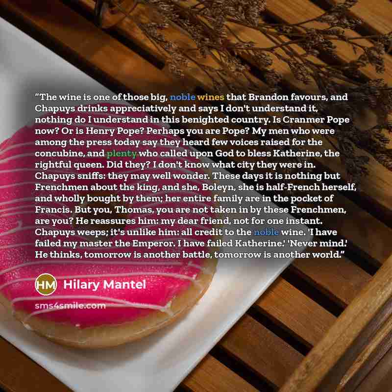 “The wine is one of those big, noble wines that Brandon favours, and Chapuys drinks appreciatively and says I don't understand it, nothing do I understand in this benighted country. Is Cranmer Pope now? Or is Henry Pope? Perhaps you are Pope? My men who were among the press today say they heard few…” quote by Hilary Mantel