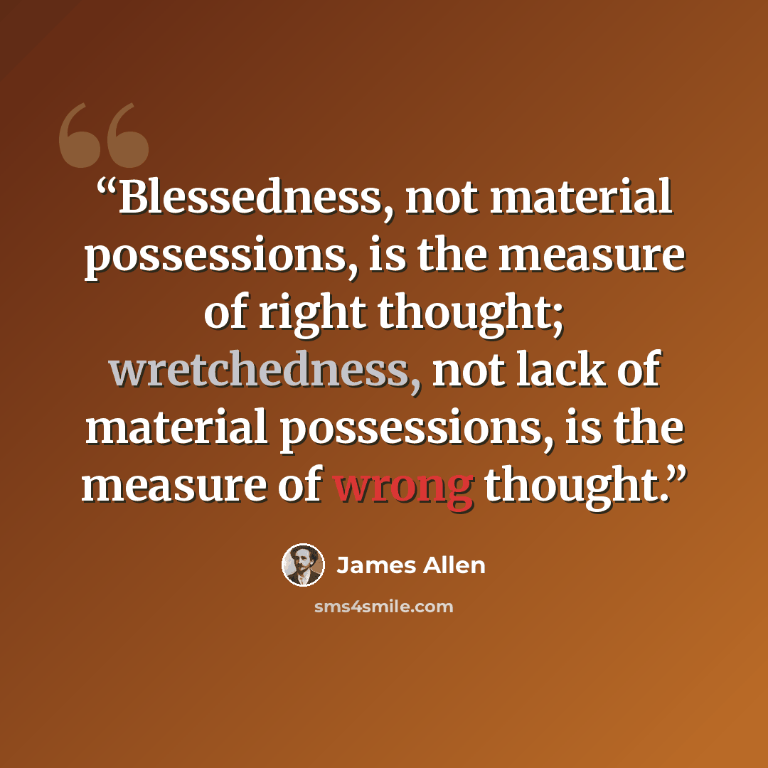 “Blessedness, not material possessions, is the measure of right thought; wretchedness, not lack of material possessions, is the measure of wrong thought.” quote by James Allen