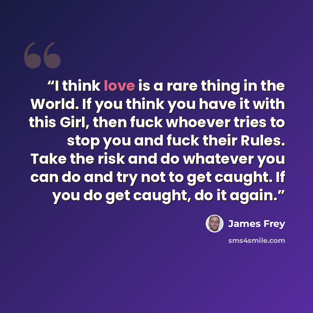 “I think love is a rare thing in the World. If you think you have it with this Girl, then fuck whoever tries to stop you and fuck their Rules. Take the risk and do whatever you can do and try not to get caught. If you do get caught, do it again.” quote by James Frey