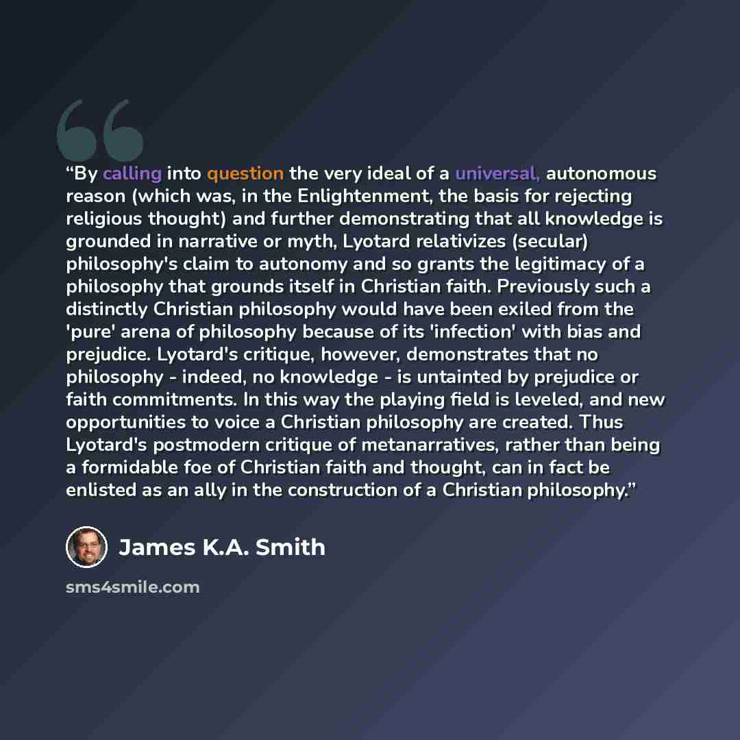 “By calling into question the very ideal of a universal, autonomous reason (which was, in the Enlightenment, the basis for rejecting religious thought) and further demonstrating that all knowledge is grounded in narrative or myth, Lyotard relativizes (secular) philosophy's claim to autonomy and so…” quote by James K.A. Smith