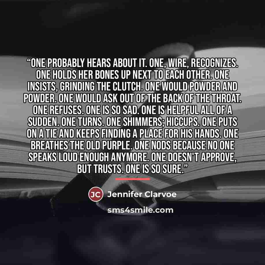 “One probably hears about it. One, wire, recognizes. One holds her bones up next to each other. One insists, grinding the clutch. One would powder and powder. One would ask out of the back of the throat. One refuses. One is so sad. One is helpful all of a sudden. One turns. One shimmers; hiccups…” quote by Jennifer Clarvoe