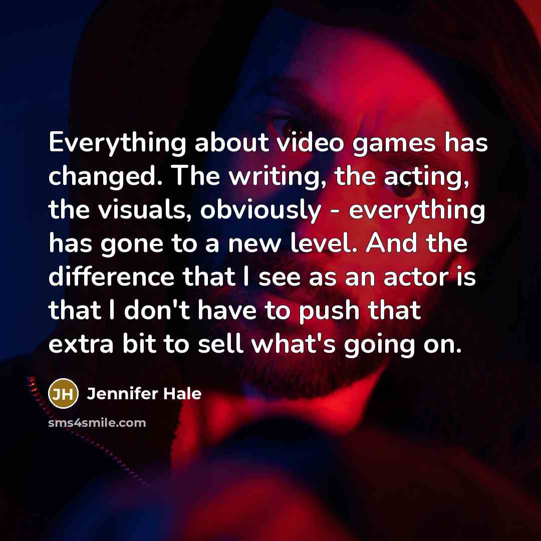 “Everything about video games has changed. The writing, the acting, the visuals, obviously - everything has gone to a new level. And the difference that I see as an actor is that I don't have to push that extra bit to sell what's going on.” quote by Jennifer Hale