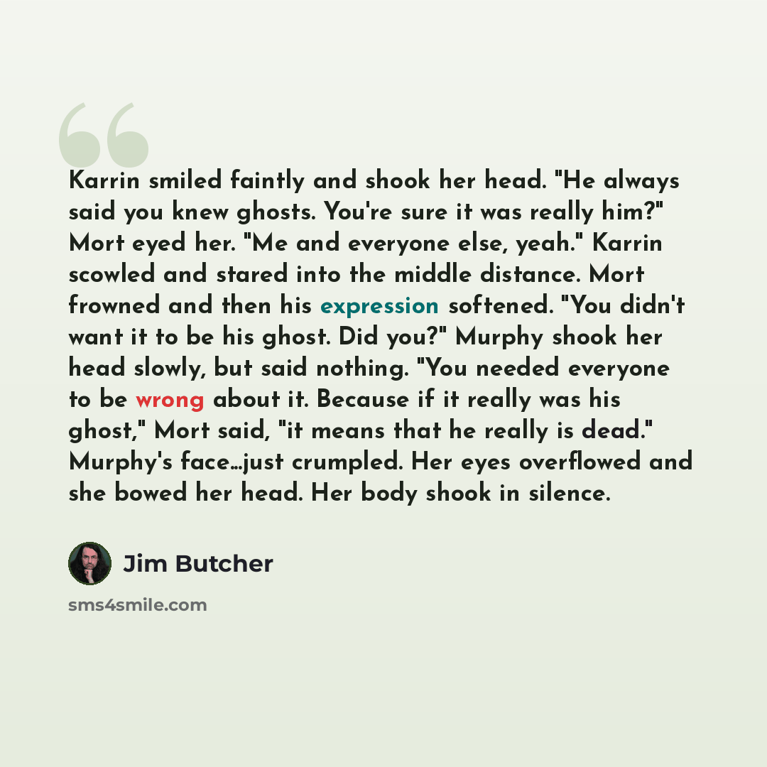 “Karrin smiled faintly and shook her head. "He always said you knew ghosts. You're sure it was really him?" Mort eyed her. "Me and everyone else, yeah." Karrin scowled and stared into the middle distance. Mort frowned and then his expression softened. "You didn't want it to be his ghost. Did you?"…” quote by Jim Butcher
