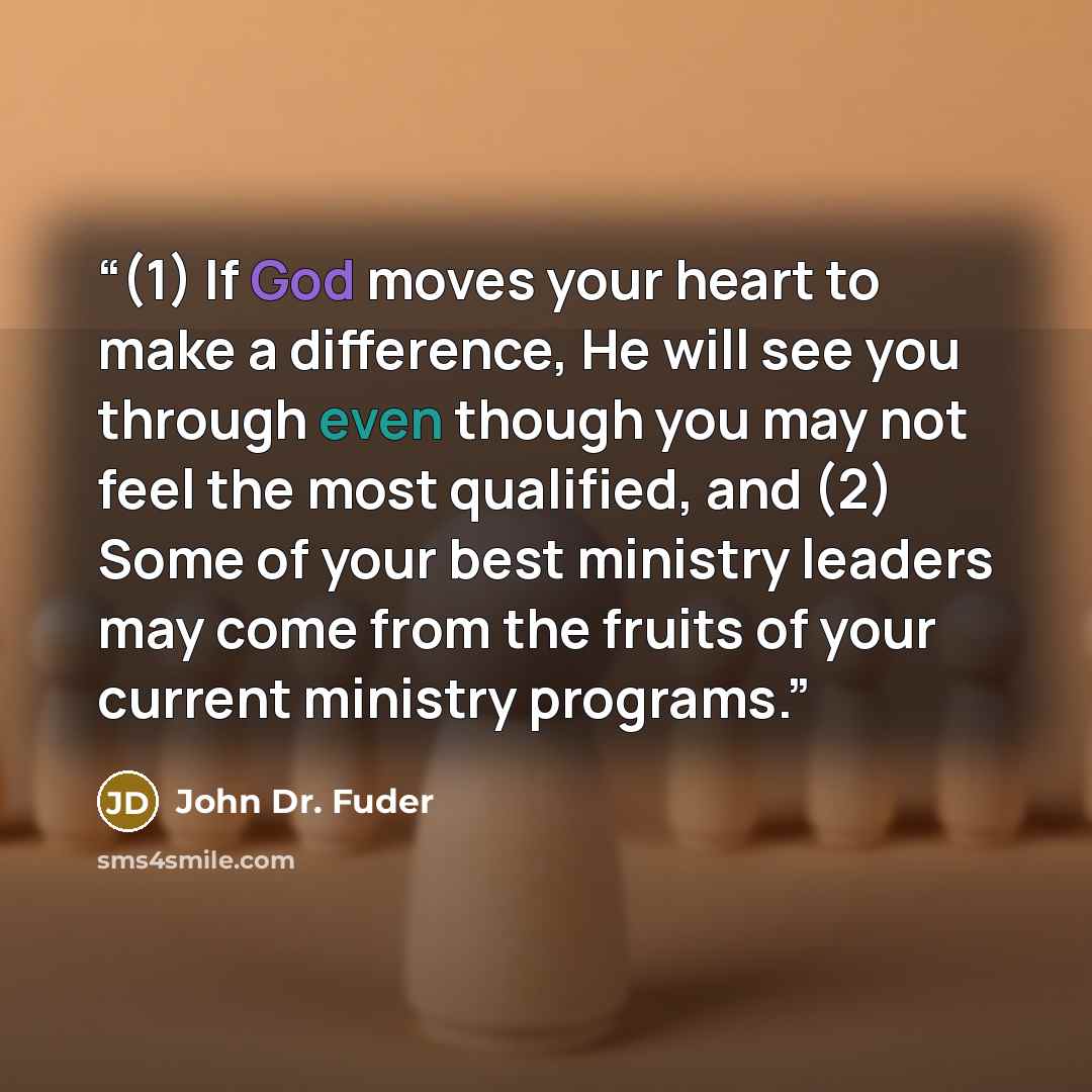 “(1) If God moves your heart to make a difference, He will see you through even though you may not feel the most qualified, and (2) Some of your best ministry leaders may come from the fruits of your current ministry programs.” quote by John Dr. Fuder