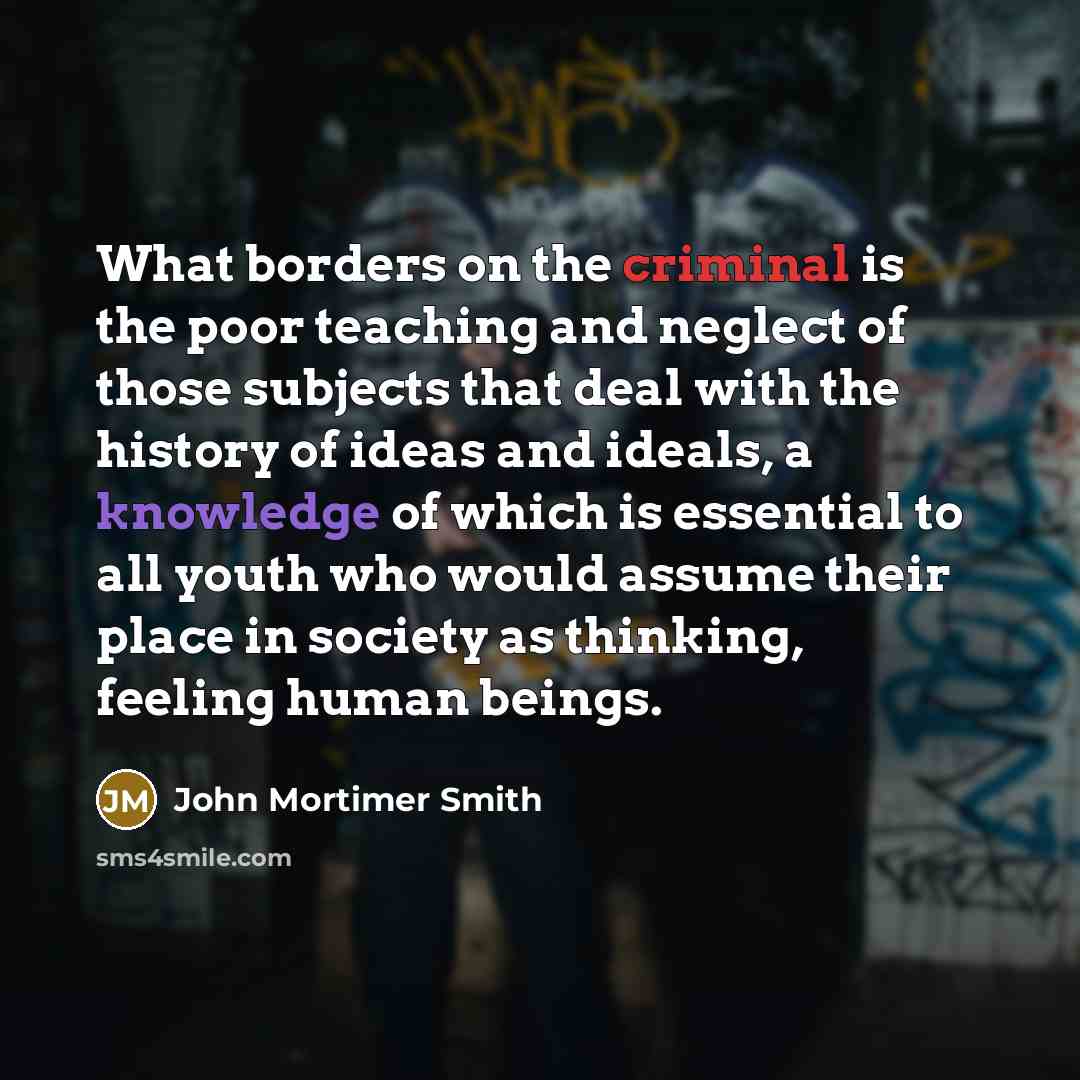 “What borders on the criminal is the poor teaching and neglect of those subjects that deal with the history of ideas and ideals, a knowledge of which is essential to all youth who would assume their place in society as thinking, feeling human beings.” quote by John Mortimer Smith