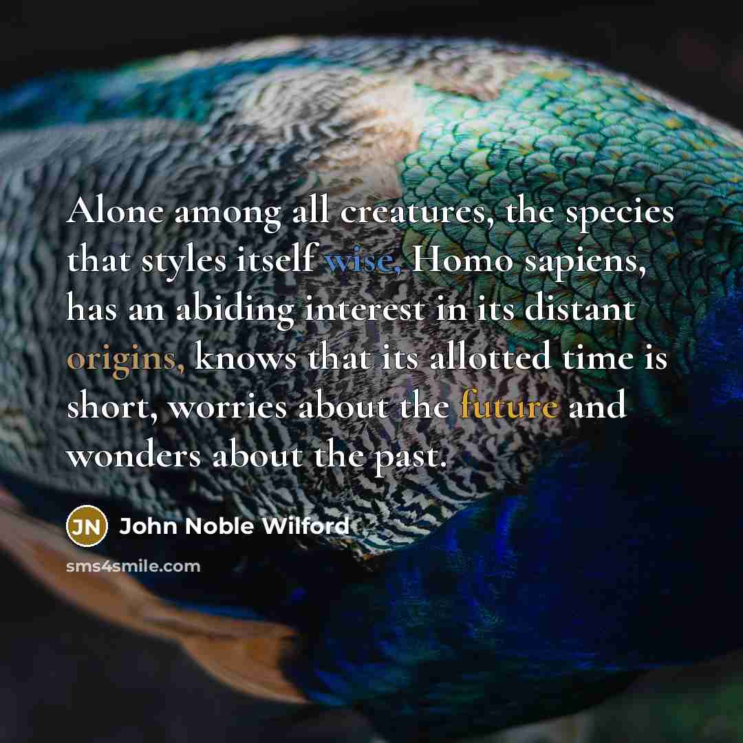 “Alone among all creatures, the species that styles itself wise, Homo sapiens, has an abiding interest in its distant origins, knows that its allotted time is short, worries about the future and wonders about the past.” quote by John Noble Wilford