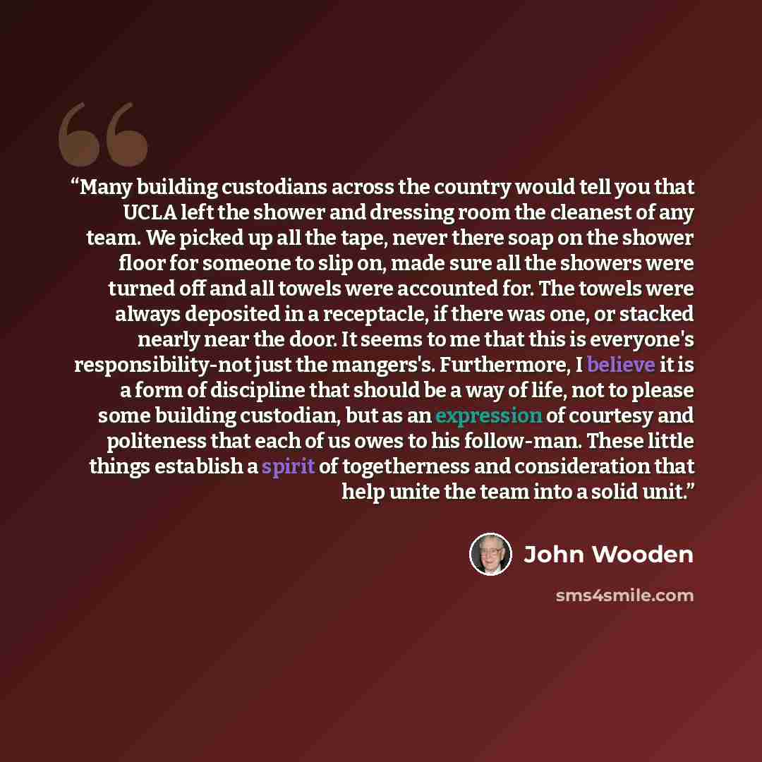 “Many building custodians across the country would tell you that UCLA left the shower and dressing room the cleanest of any team. We picked up all the tape, never there soap on the shower floor for someone to slip on, made sure all the showers were turned off and all towels were accounted for. The…” quote by John Wooden