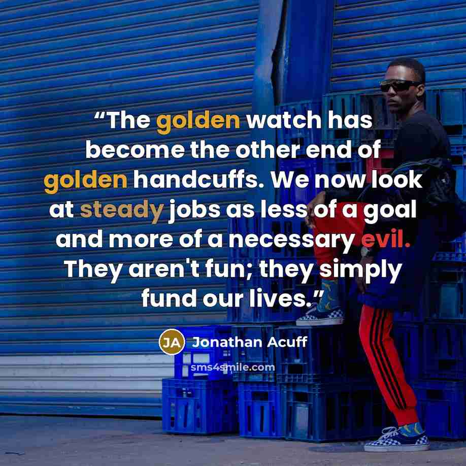“The golden watch has become the other end of golden handcuffs. We now look at steady jobs as less of a goal and more of a necessary evil. They aren't fun; they simply fund our lives.” quote by Jonathan Acuff