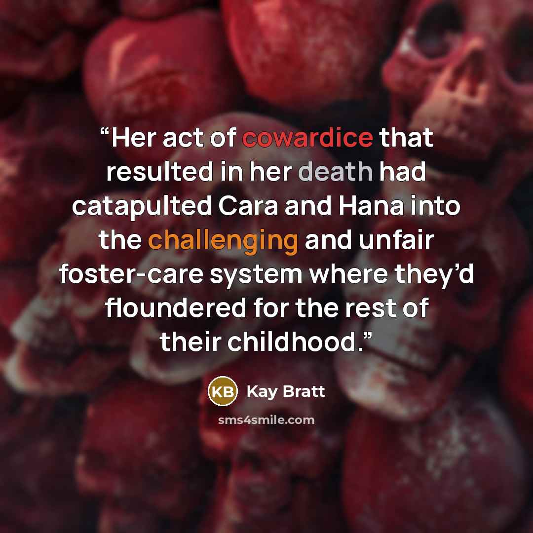“Her act of cowardice that resulted in her death had catapulted Cara and Hana into the challenging and unfair foster-care system where they’d floundered for the rest of their childhood.” quote by Kay Bratt