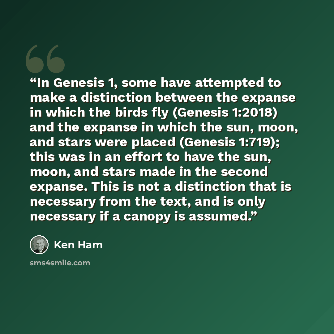 “In Genesis 1, some have attempted to make a distinction between the expanse in which the birds fly (Genesis 1:2018) and the expanse in which the sun, moon, and stars were placed (Genesis 1:719); this was in an effort to have the sun, moon, and stars made in the second expanse. This is not a…” quote by Ken Ham