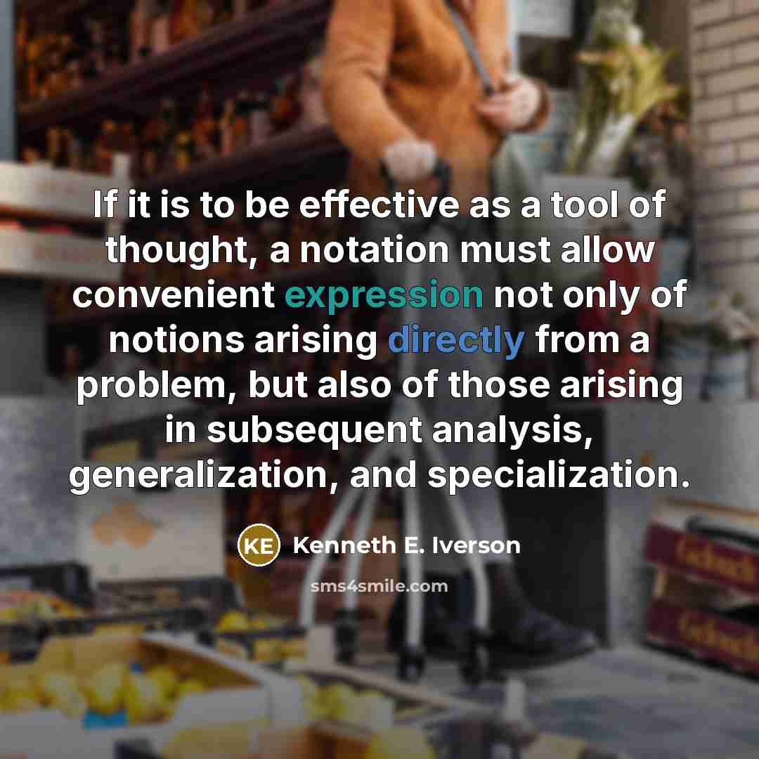 “If it is to be effective as a tool of thought, a notation must allow convenient expression not only of notions arising directly from a problem, but also of those arising in subsequent analysis, generalization, and specialization.” quote by Kenneth E. Iverson