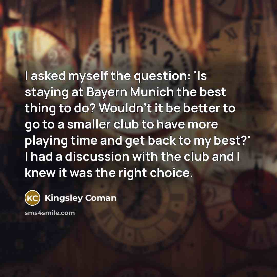 “I asked myself the question: 'Is staying at Bayern Munich the best thing to do? Wouldn't it be better to go to a smaller club to have more playing time and get back to my best?' I had a discussion with the club and I knew it was the right choice.” quote by Kingsley Coman
