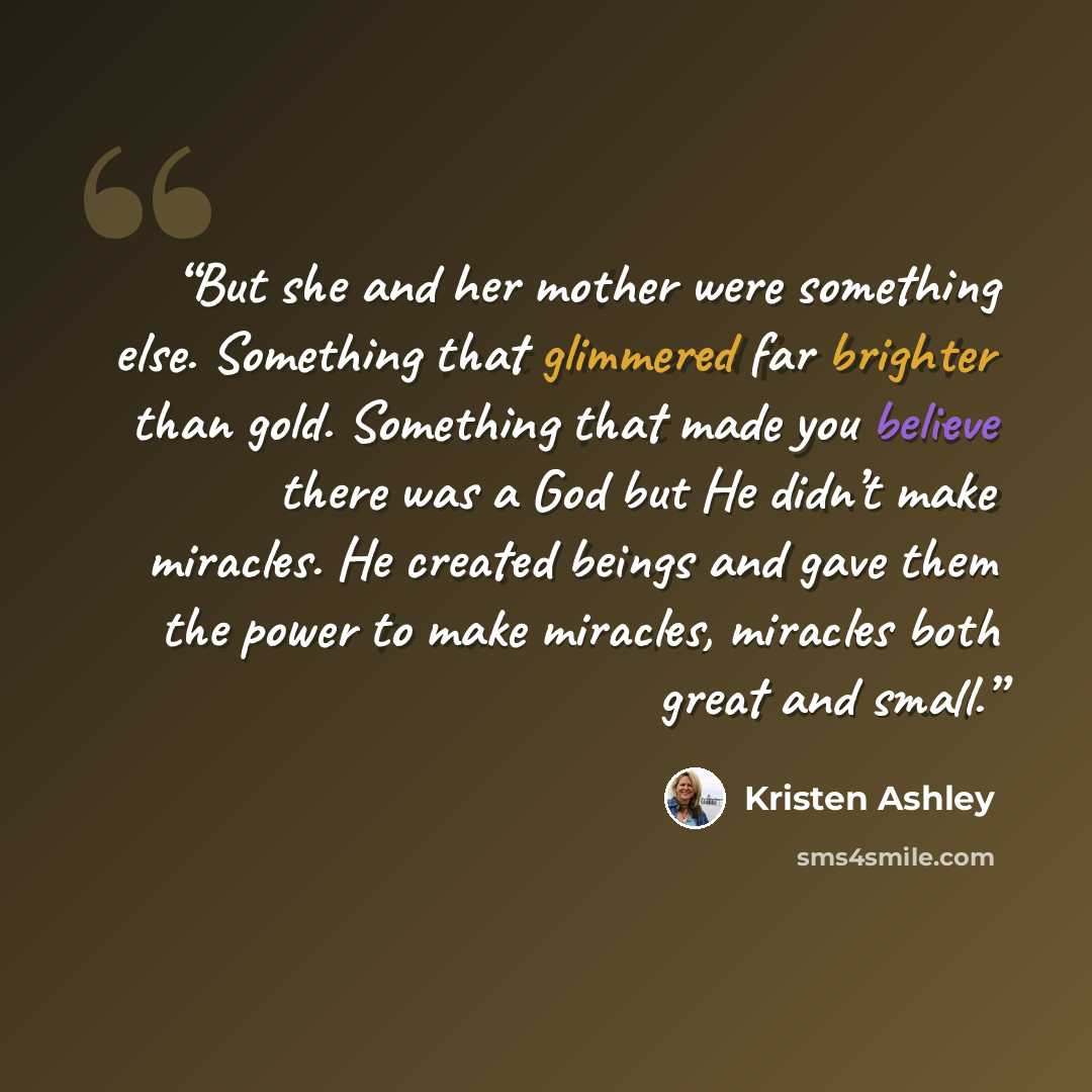 “But she and her mother were something else. Something that glimmered far brighter than gold. Something that made you believe there was a God but He didn’t make miracles. He created beings and gave them the power to make miracles, miracles both great and small.” quote by Kristen Ashley
