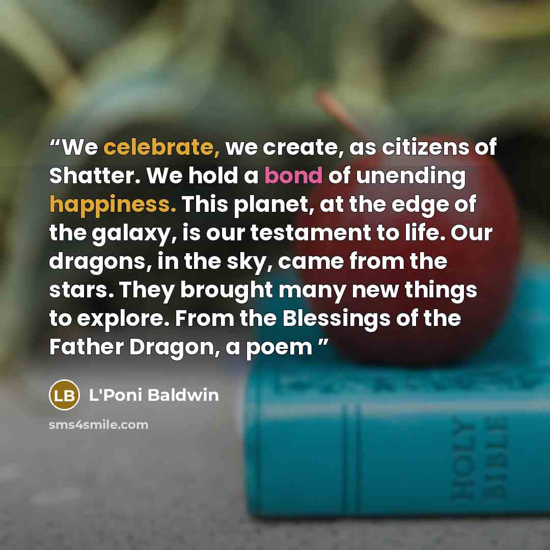 “We celebrate, we create, as citizens of Shatter. We hold a bond of unending happiness. This planet, at the edge of the galaxy, is our testament to life. Our dragons, in the sky, came from the stars. They brought many new things to explore. From the Blessings of the Father Dragon, a poem” quote by L'Poni Baldwin