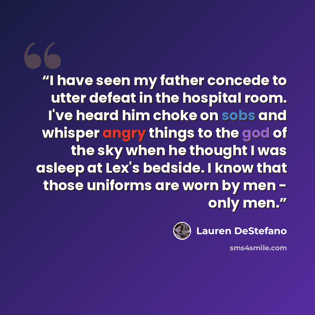 “I have seen my father concede to utter defeat in the hospital room. I've heard him choke on sobs and whisper angry things to the god of the sky when he thought I was asleep at Lex's bedside. I know that those uniforms are worn by men - only men.” quote by Lauren DeStefano