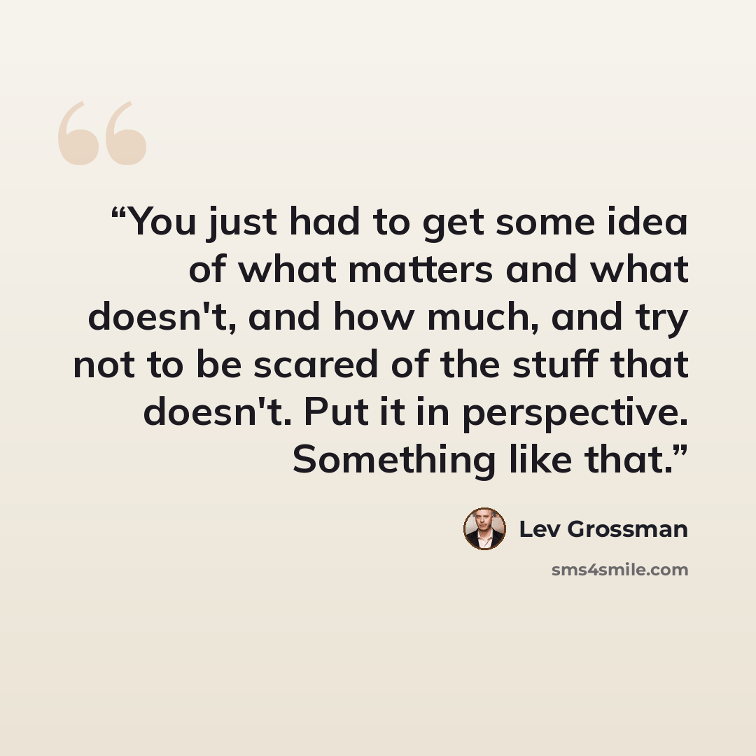 “You just had to get some idea of what matters and what doesn't, and how much, and try not to be scared of the stuff that doesn't. Put it in perspective. Something like that.” quote by Lev Grossman