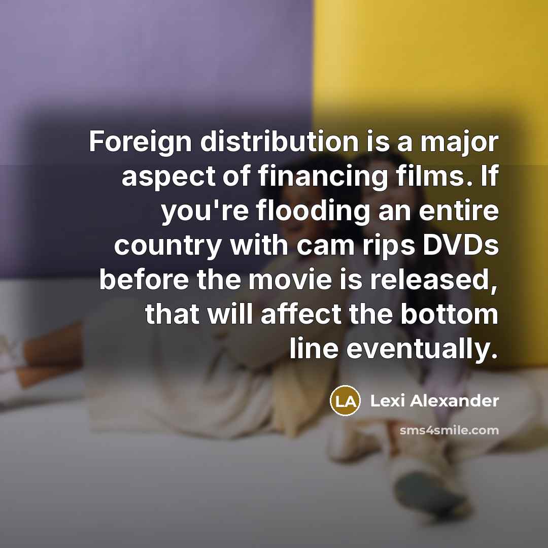 “Foreign distribution is a major aspect of financing films. If you're flooding an entire country with cam rips DVDs before the movie is released, that will affect the bottom line eventually.” quote by Lexi Alexander