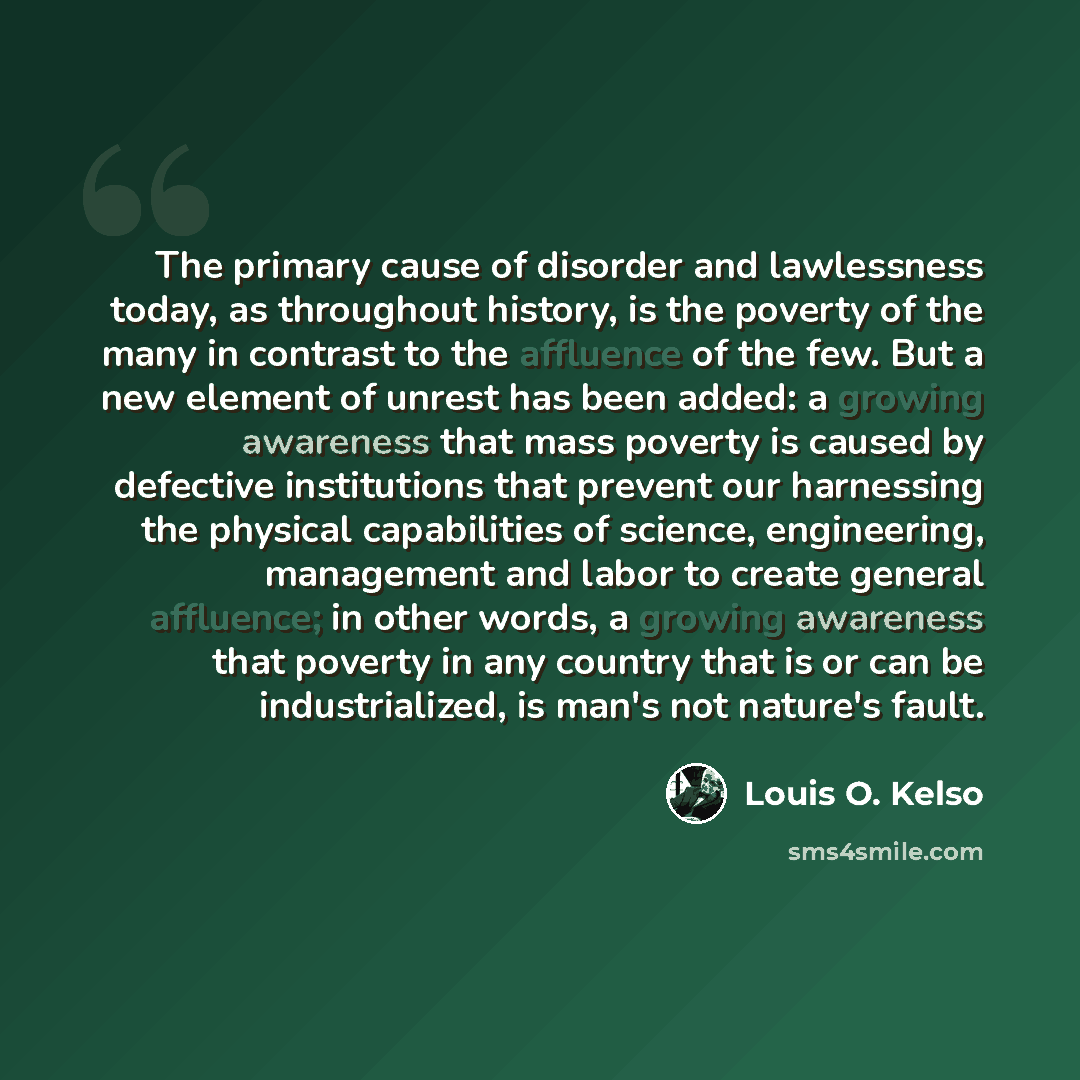 “The primary cause of disorder and lawlessness today, as throughout history, is the poverty of the many in contrast to the affluence of the few. But a new element of unrest has been added: a growing awareness that mass poverty is caused by defective institutions that prevent our harnessing the…” quote by Louis O. Kelso