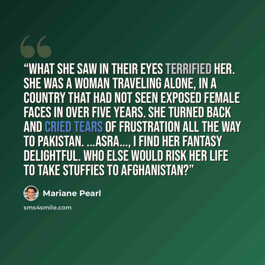 “What she saw in their eyes terrified her. She was a woman traveling alone, in a country that had not seen exposed female faces in over five years. She turned back and cried tears of frustration all the way to Pakistan. ...Asra..., I find her fantasy delightful. Who else would risk her life to take…” quote by Mariane Pearl