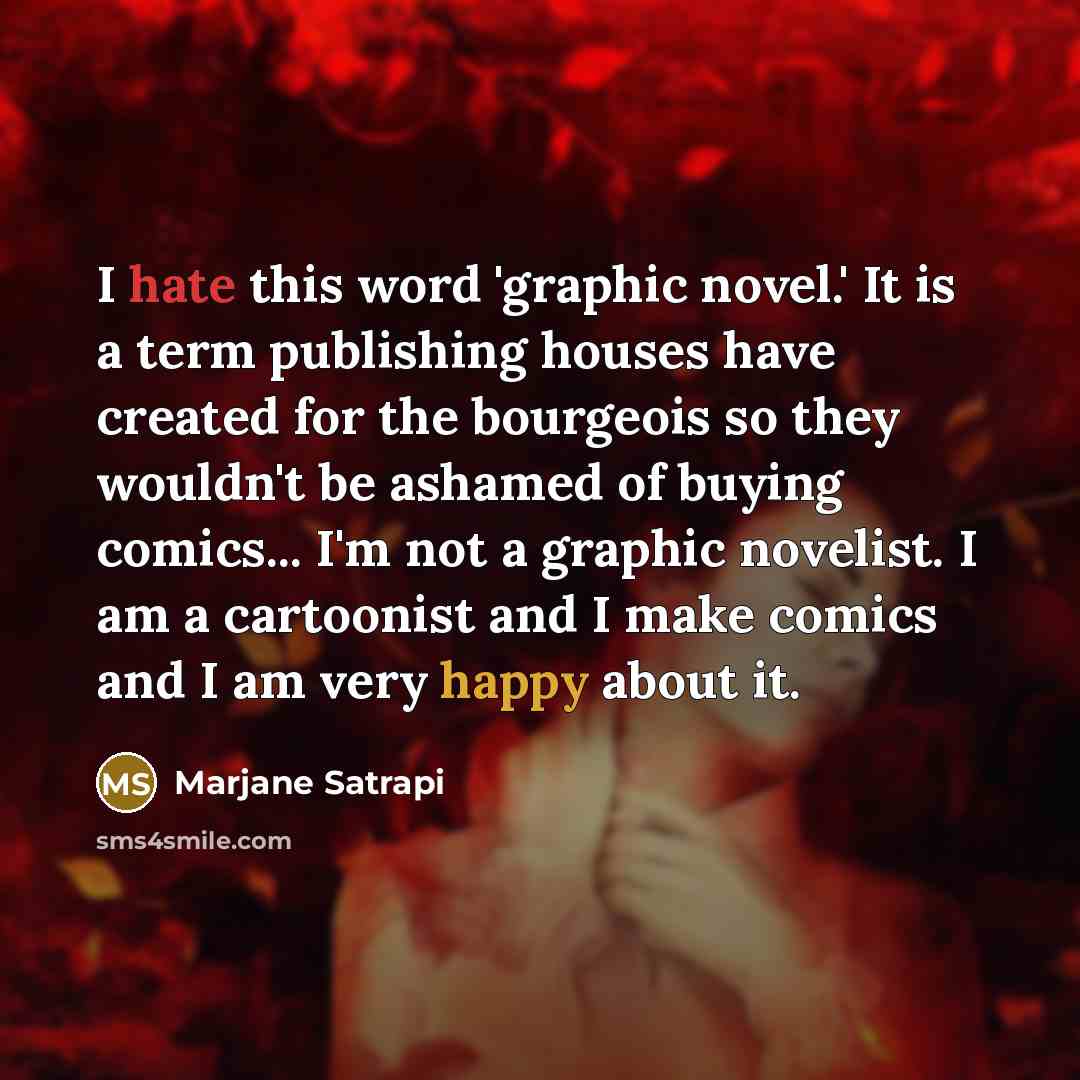 “I hate this word 'graphic novel.' It is a term publishing houses have created for the bourgeois so they wouldn't be ashamed of buying comics... I'm not a graphic novelist. I am a cartoonist and I make comics and I am very happy about it.” quote by Marjane Satrapi