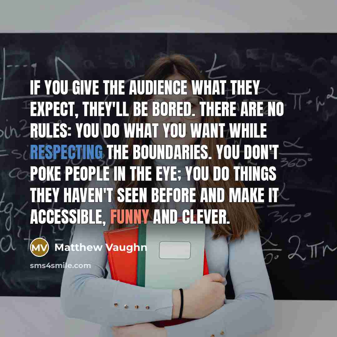 “If you give the audience what they expect, they'll be bored. There are no rules: You do what you want while respecting the boundaries. You don't poke people in the eye; you do things they haven't seen before and make it accessible, funny and clever.” quote by Matthew Vaughn