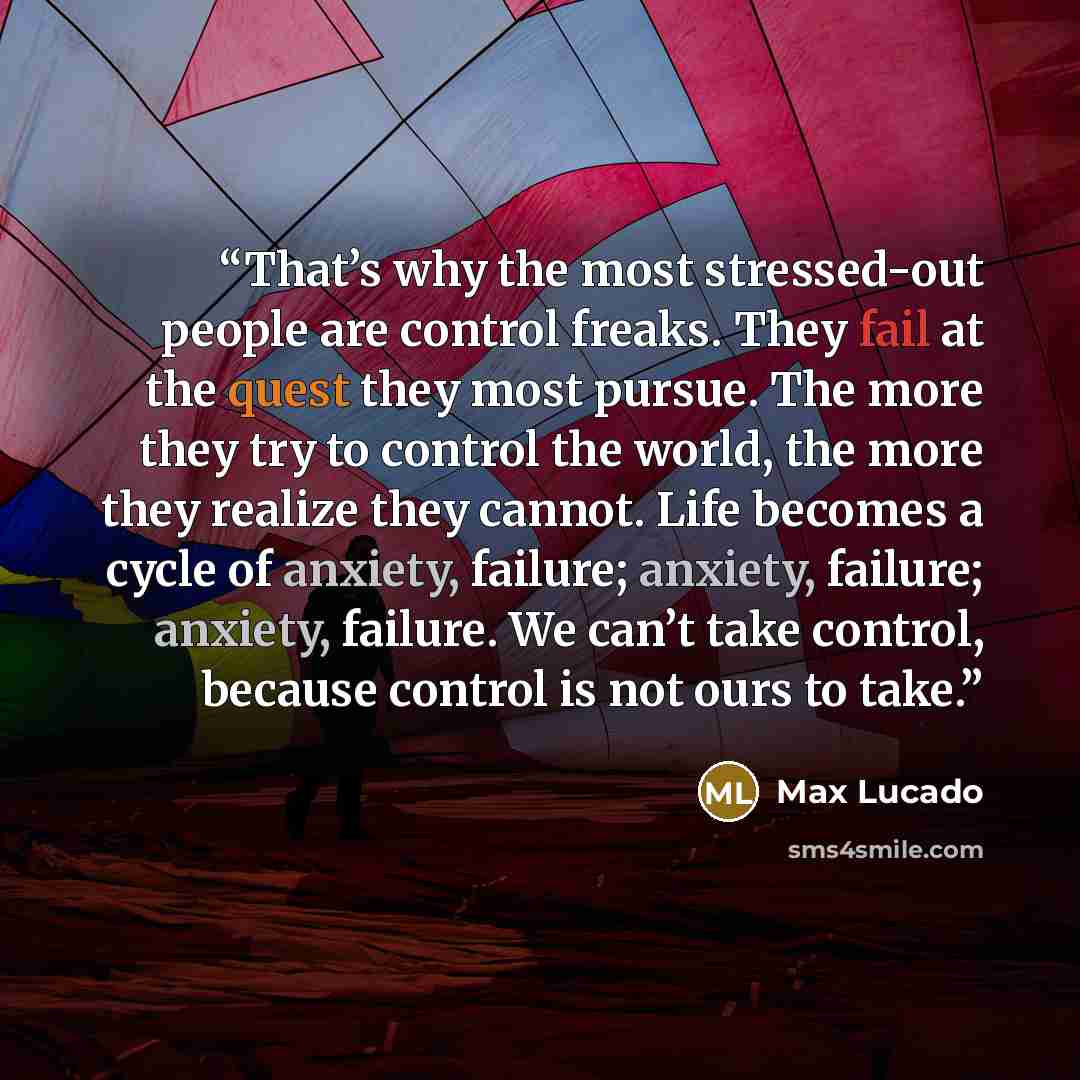 “That’s why the most stressed-out people are control freaks. They fail at the quest they most pursue. The more they try to control the world, the more they realize they cannot. Life becomes a cycle of anxiety, failure; anxiety, failure; anxiety, failure. We can’t take control, because control is…” quote by Max Lucado