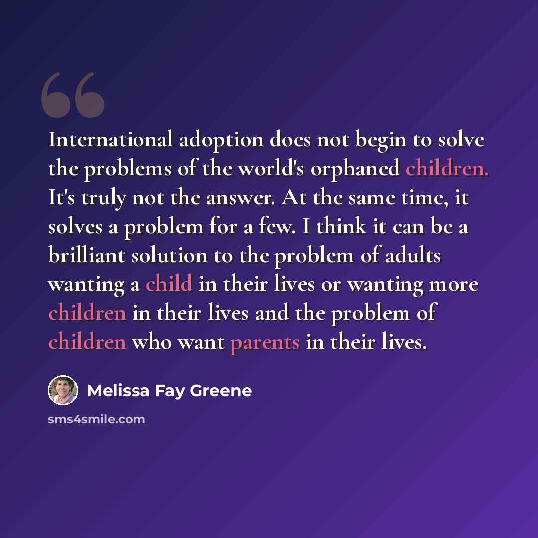 “International adoption does not begin to solve the problems of the world's orphaned children. It's truly not the answer. At the same time, it solves a problem for a few. I think it can be a brilliant solution to the problem of adults wanting a child in their lives or wanting more children in their…” quote by Melissa Fay Greene