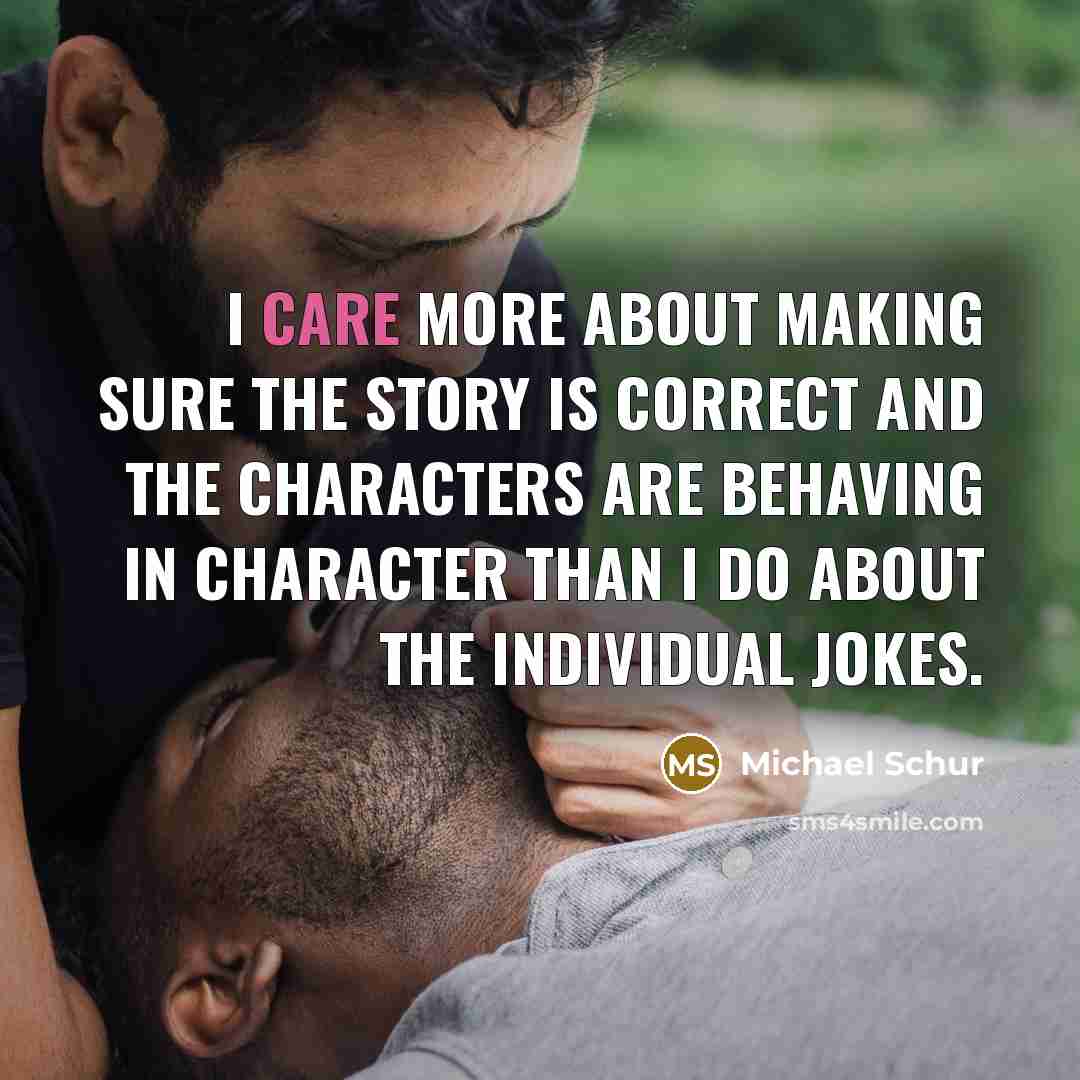 “I care more about making sure the story is correct and the characters are behaving in character than I do about the individual jokes.” quote by Michael Schur