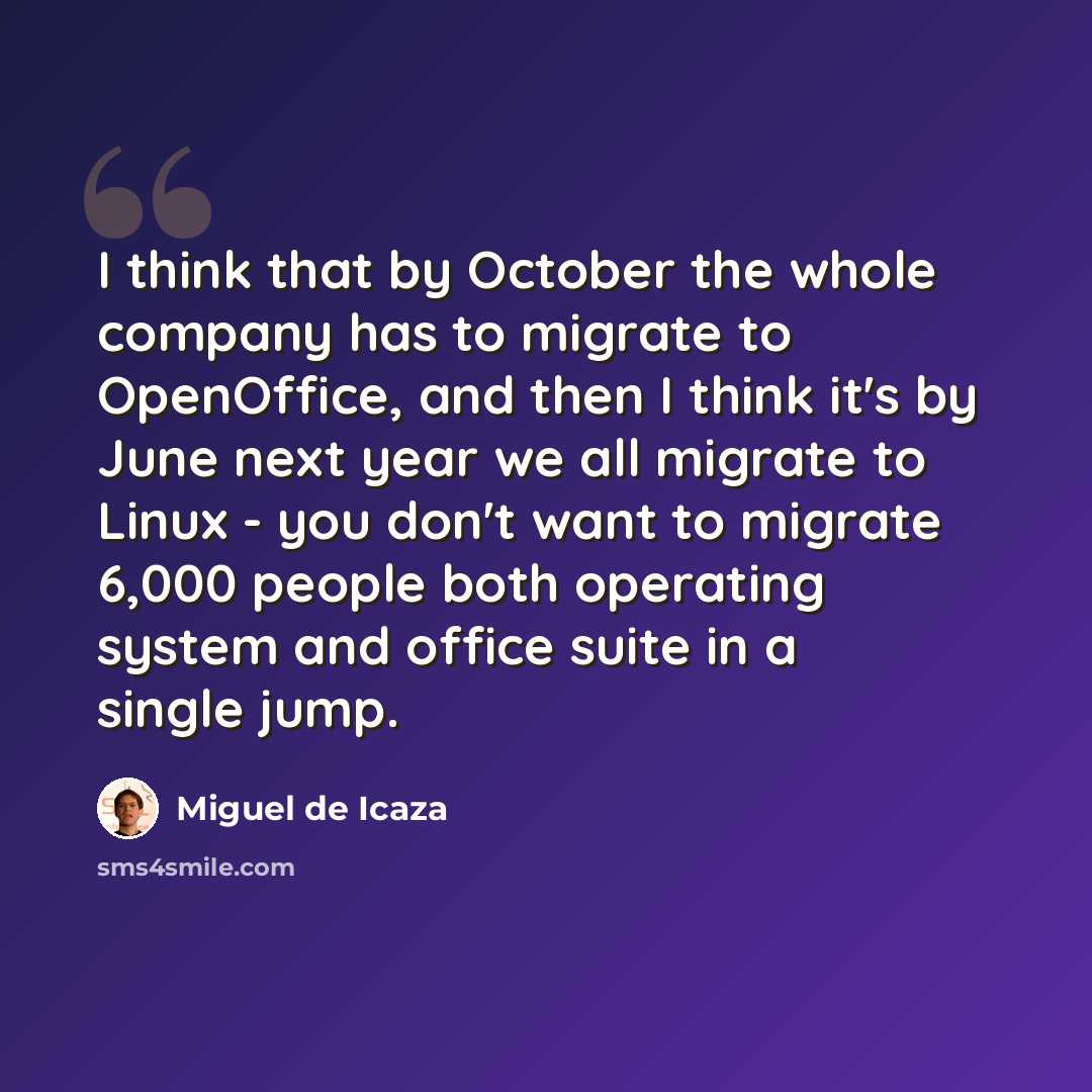 “I think that by October the whole company has to migrate to OpenOffice, and then I think it's by June next year we all migrate to Linux - you don't want to migrate 6,000 people both operating system and office suite in a single jump.” quote by Miguel de Icaza