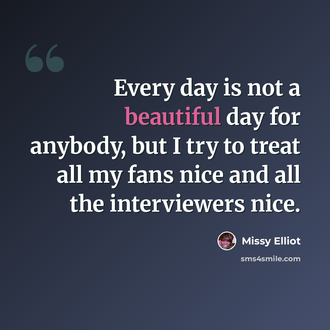 “Every day is not a beautiful day for anybody, but I try to treat all my fans nice and all the interviewers nice.” quote by Missy Elliot