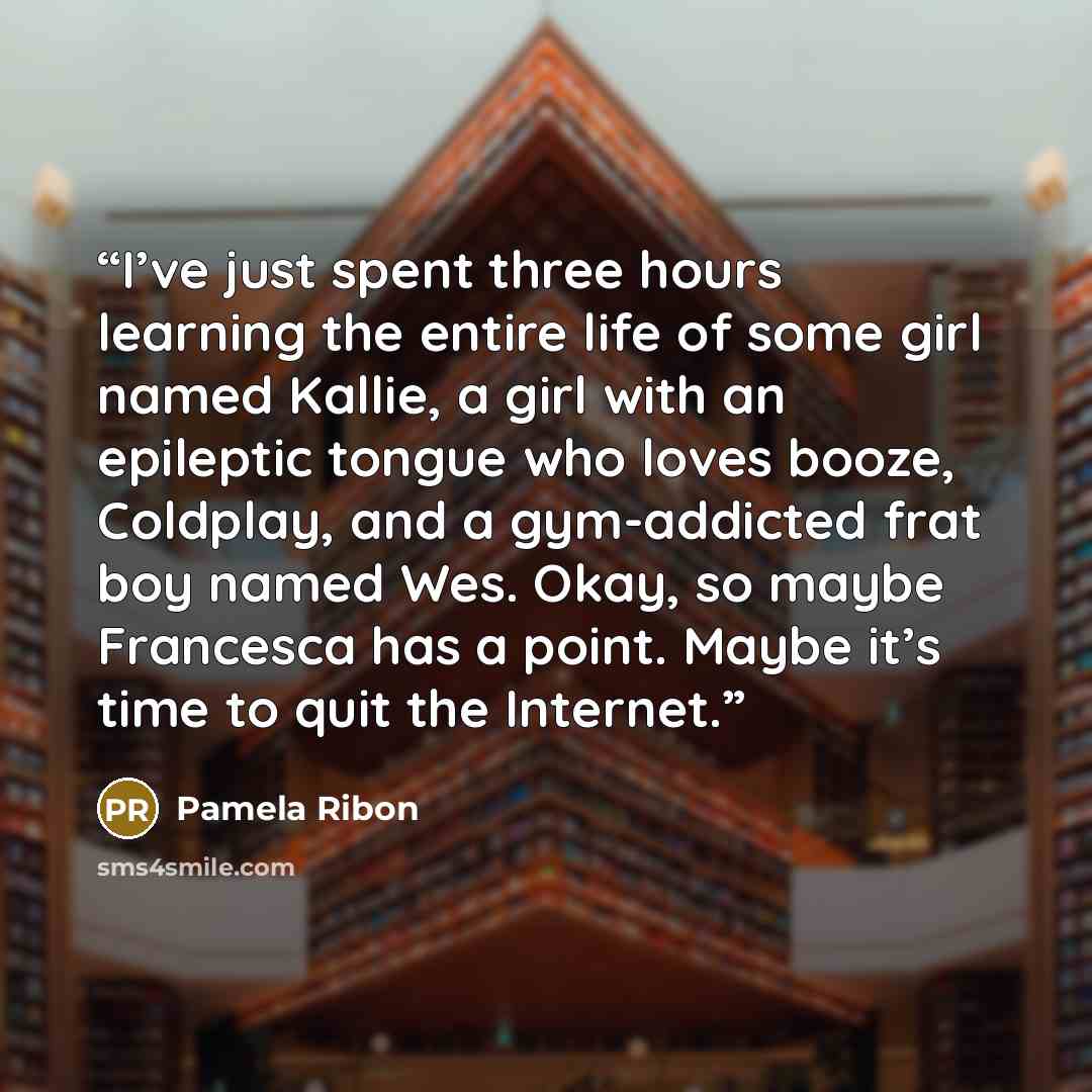 “I’ve just spent three hours learning the entire life of some girl named Kallie, a girl with an epileptic tongue who loves booze, Coldplay, and a gym-addicted frat boy named Wes. Okay, so maybe Francesca has a point. Maybe it’s time to quit the Internet.” quote by Pamela Ribon