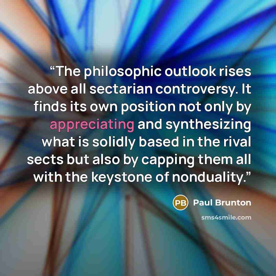 “The philosophic outlook rises above all sectarian controversy. It finds its own position not only by appreciating and synthesizing what is solidly based in the rival sects but also by capping them all with the keystone of nonduality.” quote by Paul Brunton