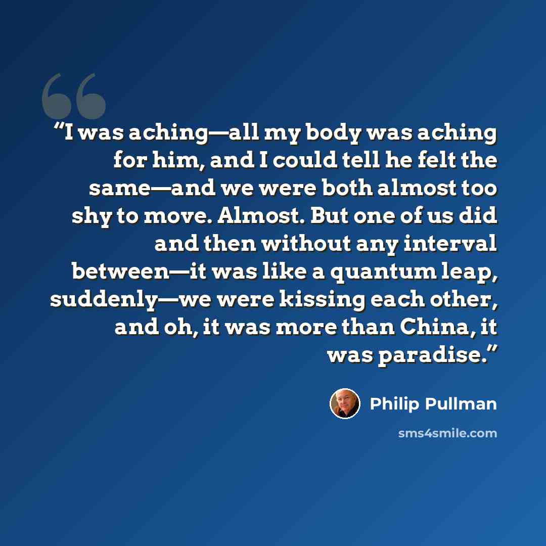 “I was aching—all my body was aching for him, and I could tell he felt the same—and we were both almost too shy to move. Almost. But one of us did and then without any interval between—it was like a quantum leap, suddenly—we were kissing each other, and oh, it was more than China, it was paradise.” quote by Philip Pullman
