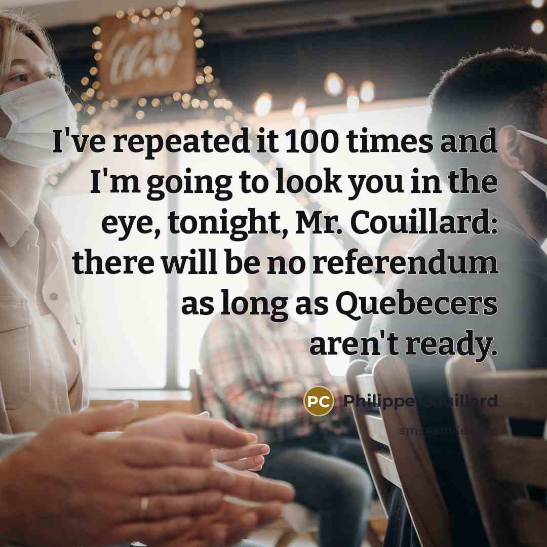 “I've repeated it 100 times and I'm going to look you in the eye, tonight, Mr. Couillard: there will be no referendum as long as Quebecers aren't ready.” quote by Philippe Couillard