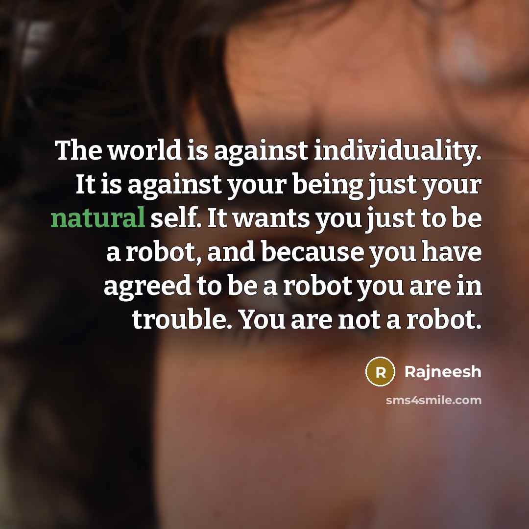 “The world is against individuality. It is against your being just your natural self. It wants you just to be a robot, and because you have agreed to be a robot you are in trouble. You are not a robot.” quote by Rajneesh