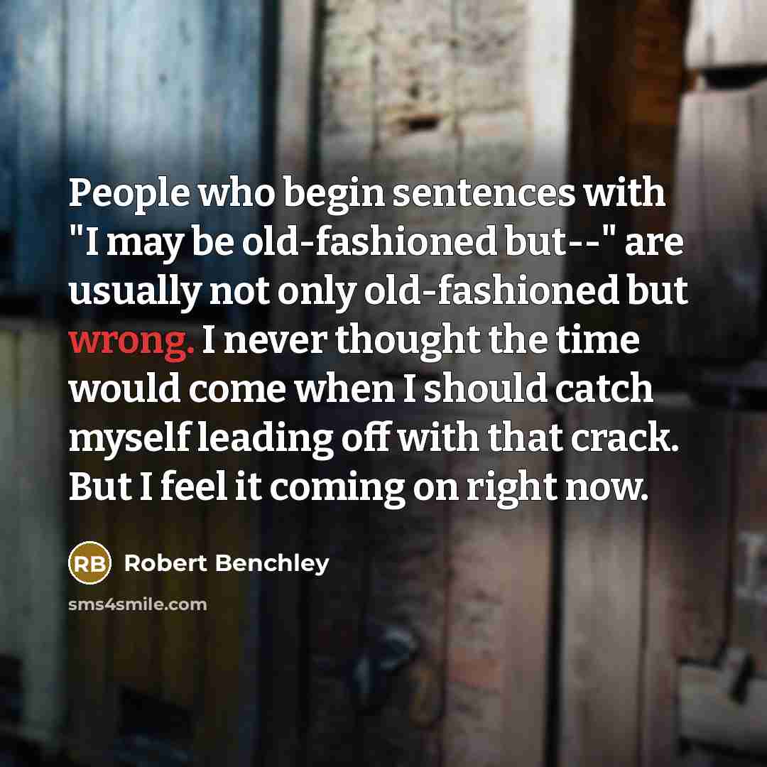 “People who begin sentences with "I may be old-fashioned but--" are usually not only old-fashioned but wrong. I never thought the time would come when I should catch myself leading off with that crack. But I feel it coming on right now.” quote by Robert Benchley