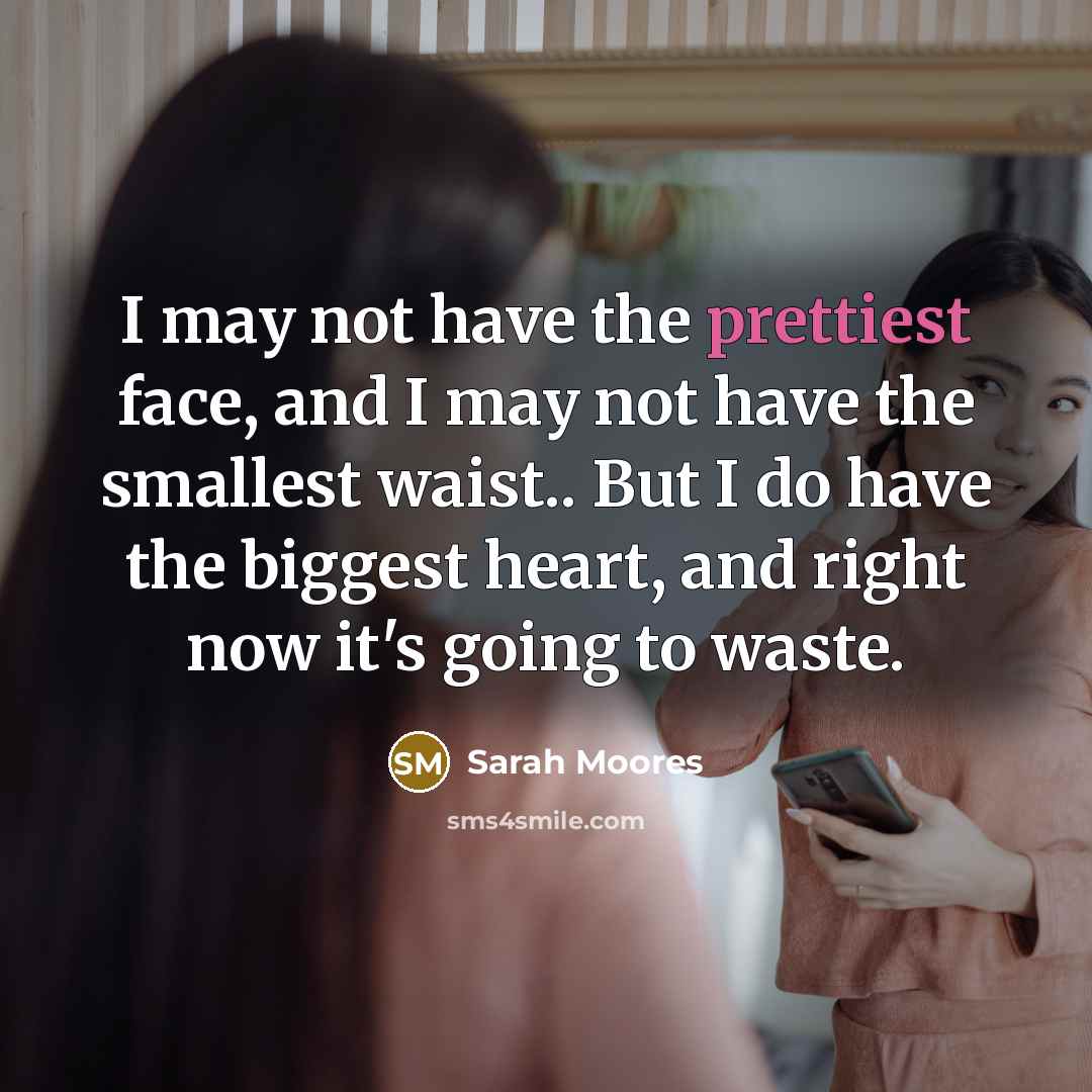 “I may not have the prettiest face, and I may not have the smallest waist.. But I do have the biggest heart, and right now it's going to waste.” quote by Sarah Moores