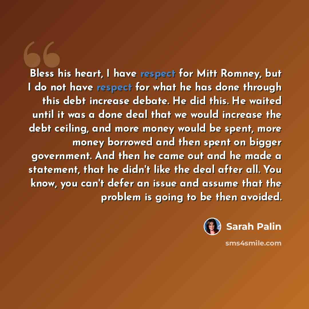 “Bless his heart, I have respect for Mitt Romney, but I do not have respect for what he has done through this debt increase debate. He did this. He waited until it was a done deal that we would increase the debt ceiling, and more money would be spent, more money borrowed and then spent on bigger…” quote by Sarah Palin